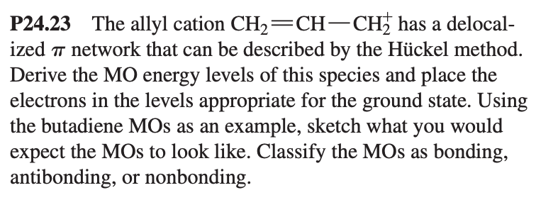 P24.23 The allyl cation CH₂=CH-CH₂ has a delocal-
ized 7 network that can be described by the Hückel method.
Derive the MO energy levels of this species and place the
electrons in the levels appropriate for the ground state. Using
the butadiene MOs as an example, sketch what you would
expect the MOs to look like. Classify the MOs as bonding,
antibonding, or nonbonding.