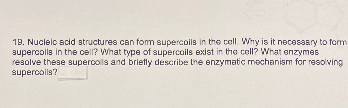 19. Nucleic acid structures can form supercoils in the cell. Why is it necessary to form
supercoils in the cell? What type of supercoils exist in the cell? What enzymes
resolve these supercoils and briefly describe the enzymatic mechanism for resolving
supercoils?
