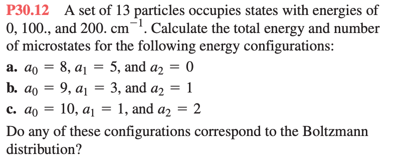 P30.12 A set of 13 particles occupies states with energies of
0, 100., and 200. cm ¹. Calculate the total energy and number
of microstates for the following energy configurations:
5, and a2
0
3, and a2 1
a. do
b. do
= 8, a₁
=
c. ao =
=
=
9, a1
10, a₁ = 1, and a2
=
= 2
Do any of these configurations correspond to the Boltzmann
distribution?