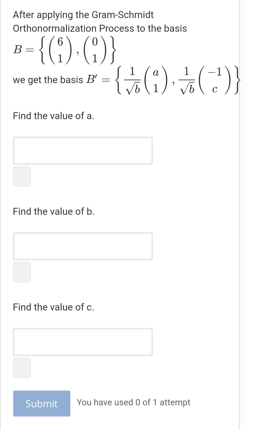 After applying the Gram-Schmidt
Orthonormalization Process to the basis
6.
В
1
1
we get the basis B' =
a
-1
1
Find the value of a.
Find the value of b.
Find the value of c.
Submit
You have used 0 of 1 attempt
