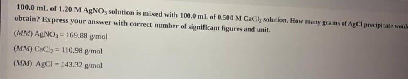 100.0 mL of 1.20 M AGNO, solution is mixed with 100.0 mL of 0.500M CaCl2 solution. How many grams of AgCl precipitate woule
obtain? Express your answer with correct number of significant figures and unit.
(MM) AGNO3 = 169.88 g/mol
(MM) CaCl2 = 110.98 g/mol
(MM) AGCI = 143.32 g/mol
%3D
