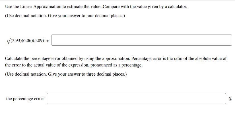 Use the Linear Approximation to estimate the value. Compare with the value given by a calculator.
(Use decimal notation. Give your answer to four decimal places.)
(3.93)(6.06)(5.09) -
Calculate the percentage error obtained by using the approximation. Percentage error is the ratio of the absolute value of
the error to the actual value of the expression, pronounced as a percentage.
(Use decimal notation. Give your answer to three decimal places.)
the percentage error:
%
