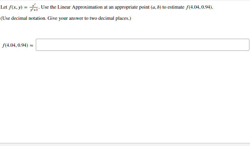 Let f(x, y) =
Use the Linear Approximation at an appropriate point (a, b) to estimate f(4.04, 0.94).
(Use decimal notation. Give your answer to two decimal places.)
f(4.04, 0.94) z

