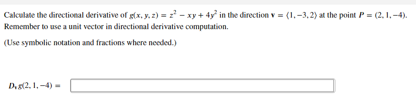 Calculate the directional derivative of g(x, y, z) = z? – xy + 4y² in the direction v = (1,–3, 2) at the point P = (2, 1,–4).
Remember to use a unit vector in directional derivative computation.
(Use symbolic notation and fractions where needed.)
Dyg(2, 1, –4) =
