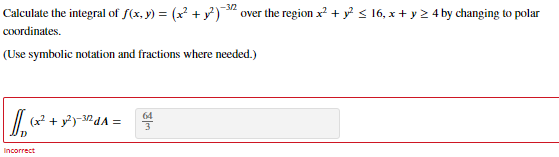 Calculate the integral of f(x, y) = (x² + y)" over the region x? + y? < 16, x + y 2 4 by changing to polar
-3/2
coordinates.
(Use symbolic notation and fractions where needed.)
64
(x² + y?)-32dA =
Incorrect
