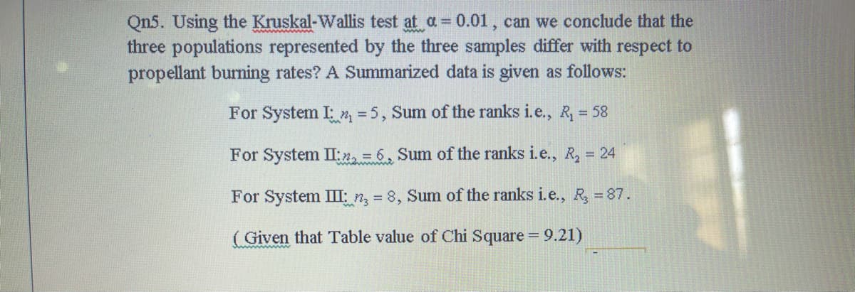 Qn5. Using the Kruskal-Wallis test at a= 0.01, can we conclude that the
three populations represented by the three samples differ with respect to
propellant burning rates? A Summarized data is given as follows:
For System I m =5, Sum of the ranks i.e., R, = 58
For System II:n, = 6, Sum of the ranks i.e., R, 24
For System III: n, = 8, Sum of the ranks i.e., R 87.
( Given that Table value of Chi Square = 9.21)
%3D
