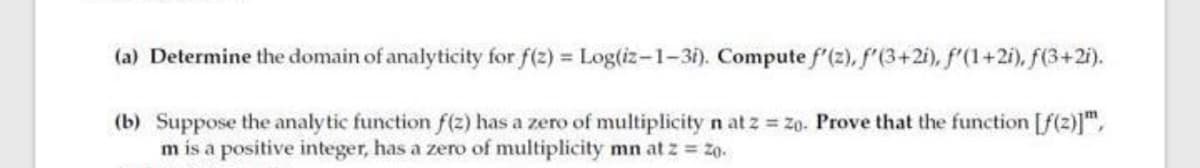 (a) Determine the domain of analyticity for f(2) = Log(iz-1-3i). Compute f'(2), f'(3+2i), f'(1+2i), f(3+2i).
(b) Suppose the analy tic function f(z) has a zero of multiplicity n at z z0. Prove that the function [f(z)]",
m is a positive integer, has a zero of multiplicity mn at z = 20.
