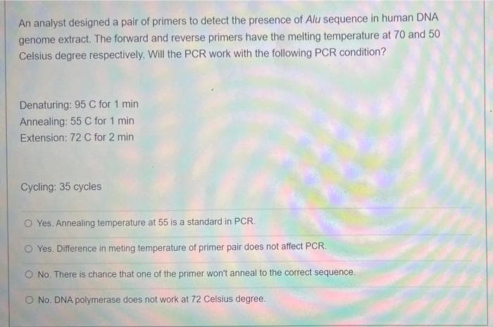 An analyst designed a pair of primers to detect the presence of Alu sequence in human DNA
genome extract. The forward and reverse primers have the melting temperature at 70 and 50
Celsius degree respectively. Will the PCR work with the following PCR condition?
Denaturing: 95 C for 1 min
Annealing: 55 C for 1 min
Extension: 72 C for 2 min
Cycling: 35 cycles
Yes. Annealing temperature at 55 is a standard in PCR.
Yes. Difference in meting temperature of primer pair does not affect PCR.
O No. There is chance that one of the primer won't anneal to the correct sequence.
O No. DNA polymerase does not work at 72 Celsius degree.
