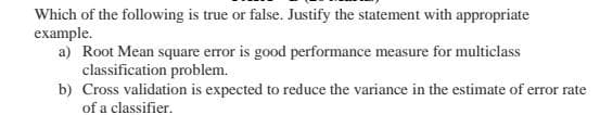 Which of the following is true or false. Justify the statement with appropriate
example.
a) Root Mean square error is good performance measure for multiclass
classification problem.
b) Cross validation is expected to reduce the variance in the estimate of error rate
of a classifier.
