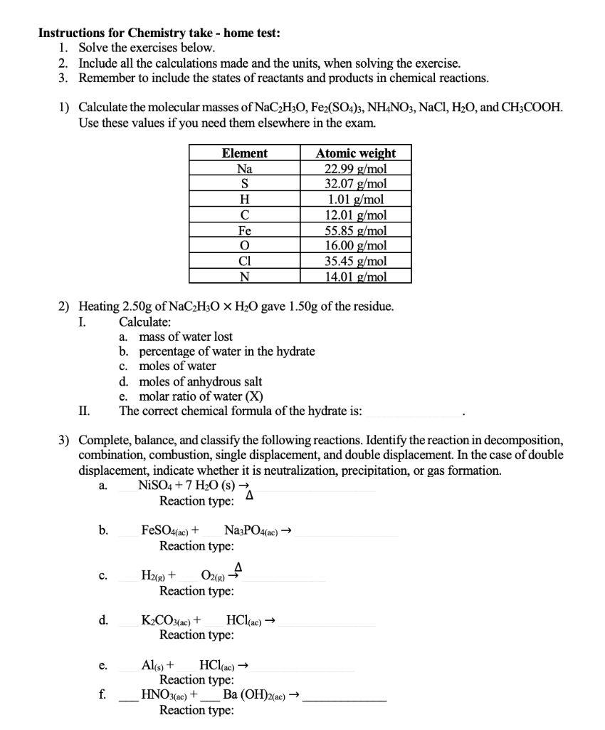 Instructions for Chemistry take - home test:
1. Solve the exercises below.
2. Include all the calculations made and the units, when solving the exercise.
3. Remember to include the states of reactants and products in chemical reactions.
1) Calculate the molecular masses of NaC2H3O, Fe2(SO4)3, NHẠNO3, NaCl, H2O, and CH3COOH.
Use these values if you need them elsewhere in the exam.
Atomic weight
22.99 g/mol
32.07 g/mol
1.01 g/mol
12.01 g/mol
55.85 g/mol
16.00 g/mol
35.45 g/mol
14.01 g/mol
Element
Na
S
H
C
Fe
Cl
N
2) Heating 2.50g of NaC2H3O × H2O gave 1.50g of the residue.
Calculate:
mass of water lost
b. percentage of water in the hydrate
c. moles of water
d. moles of anhydrous salt
e. molar ratio of water (X)
The correct chemical formula of the hydrate is:
I.
a.
II.
3) Complete, balance, and classify the following reactions. Identify the reaction in decomposition,
combination, combustion, single displacement, and double displacement. In the case of double
displacement, indicate whether it is neutralization, precipitation, or gas formation.
NİSO4 +7 H2O (s) →
Reaction type:
а.
b.
Na3PO4(ac) →
FeSO4(ac) +
Reaction type:
H2(g) +
Reaction type:
с.
O2(R)
K2CO3(ac) +
Reaction type:
d.
HCl(ac) →
Alo +
Reaction type:
HNO3(ac) +
Reaction type:
е.
HCl(ac) →
f.
Вa (ОН)2ас) —>
