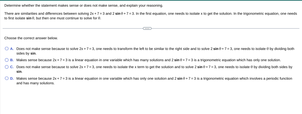 Determine whether the statement makes sense or does not make sense, and explain your reasoning.
There are similarities and differences between solving 2x + 7=3 and 2 sin 0 +7= 3. In the first equation, one needs to isolate x to get the solution. In the trigonometric equation, one needs
to first isolate sin 0, but then one must continue to solve for 0.
Choose the correct answer below.
O A. Does not make sense because to solve 2x +7= 3, one needs to transform the left to be similar to the right side and to solve 2 sin 0 +7= 3, one needs to isolate 0 by dividing both
sides by sin,
O B. Makes sense because 2x + 7= 3 is a linear equation in one variable which has many solutions and 2 sin 0+7= 3 is a trigonometric equation which has only one solution.
O C. Does not make sense because to solve 2x + 7 = 3, one needs to isolate the x term to get the solution and to solve 2 sin 0+7= 3, one needs to isolate 0 by dividing both sides by
sin.
O D. Makes sense because 2x + 7=3 is a linear equation in one variable which has only one solution and 2 sin e+7=3 is a trigonometric equation which involves a periodic function
and has many solutions.

