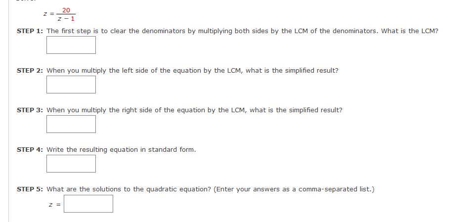 20
z =
z - 1
STEP 1: The first step is to clear the denominators by multiplying both sides by the LCM of the denominators. What is the LCM?
STEP 2: When you multiply the left side of the equation by the LCM, what is the simplified result?
STEP 3: When you multiply the right side of the equation by the LCM, what is the simplified result?
STEP 4: Write the resulting equation in standard form.
STEP 5: What are the solutions to the quadratic equation? (Enter your answers as a comma-separated list.)
z =
