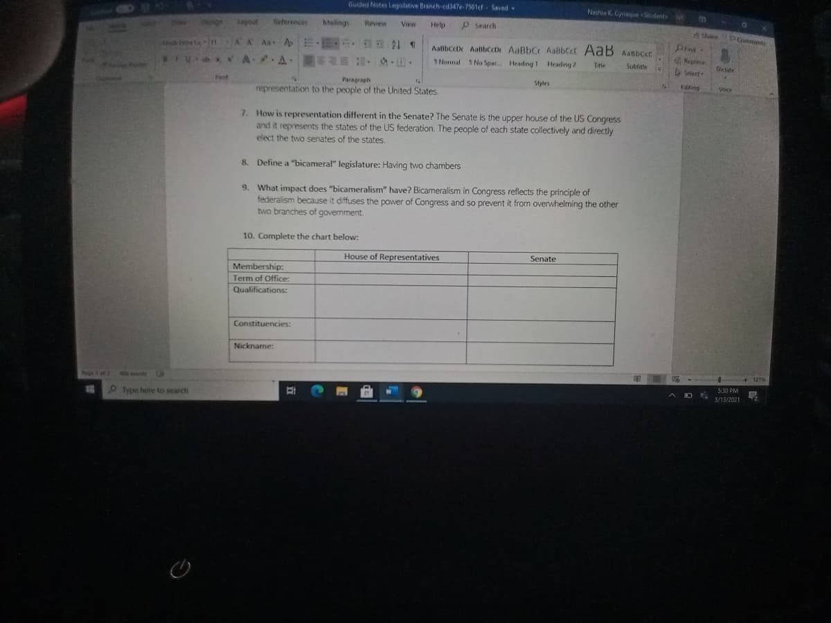 Guided Notes Legislative Branch-cd 347e-7501cf Saved
Neshia K. Cynie <Seudent 0
ayout
Neterences
Malings
Review
Help
P Search
View
AShare PComnts
AA A A E E
Pind
AaibccDe AatibccD AaBbC AaBbCct AaB Aasbcc
1 Nomal 1 No Spac. Heading 1 Heading 2
Lein
BIV x *A A .
Replace
ect
Ttle
Subfitle
Tetide
Font
Paragraph
Styles
Esting
Vacr
representation to the people of the United States.
7. How is representation different in the Senate? The Senate is the upper house of the US Congress
and it represents the states of the US federation. The people of each state collectively and directly
elect the two senates of the states.
8. Define a "bicameral" legislature: Having two chambers
9. What impact does "bicameralism" have? Bicameralism in Congress reflects the principle of
federalism because it diffuses the power of Congress and so prevent it from overwhelming the other
two branches of govermment.
10. Complete the chart below:
House of Representatives
Senate
Membership:
Term of Office:
Qualifications:
Constituencies:
Nicknarme:
+ 121
he 1 of
all wardt
5:30 PM
5/13/2021
O Type here to search
