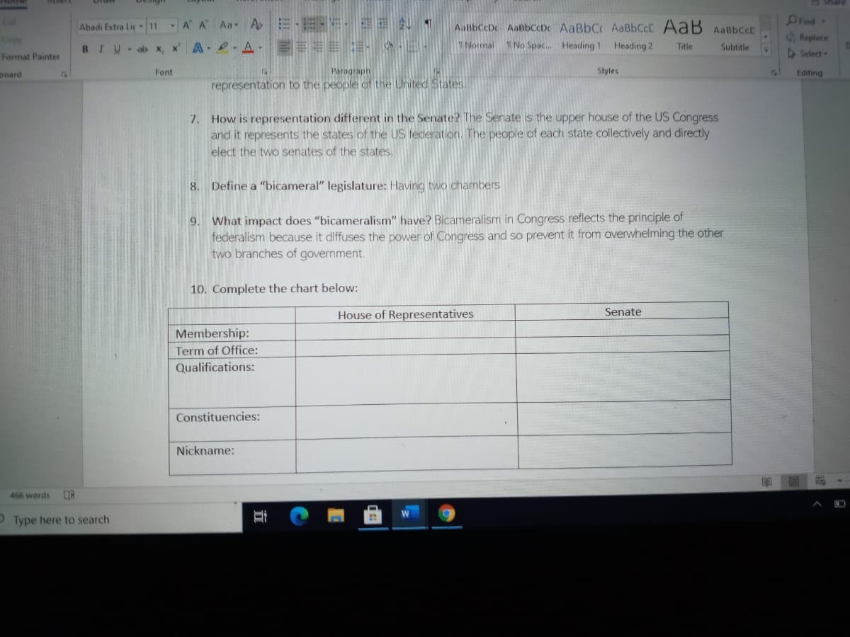 PFind-
Replace
Cat
A A Aa A E E- IE 1
AaBbCcDc AaBbccDc AaBbC AABBCCC AaB AaBbccC
1 No Spac. Heading 1 Heading 2
Abadi Extra Lic 11
Copy
1 Normal
BIU ab x, x' A A EEEE .
Title
Subtitle
Format Painter
Select
board
Font
Paragraph
Styles
Editing
representation to the people of the United States.
7. How is representation different in the Senate? The Senate is the upper house of the US Congress
and it represents the states of the US federation. The people of each state collectively and directly
elect the two senates of the states.
8. Define a "bicameral" legislature: Having two chambers
What impact does "bicameralism" have? Bicameralism in Congress reflects the principle of
federalism because it diffuses the power of Congress and so prevent it from overwhelming the other
two branches of government.
9.
10. Complete the chart below:
House of Representatives
Senate
Membership:
Term of Office:
Qualifications:
Constituencies:
Nickname:
466 words
OType here to search
