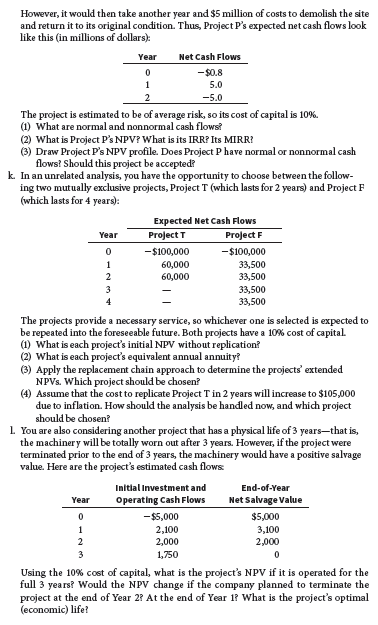 However, it would then take another year and $5 million of costs to demolish the site
and return it to its original condition. Thus, Project P's expected net cash flows look
like this (in millions of dollars):
Year
Net Cash Flows
-$0.8
5.0
1
2
-5.0
The project is estimated to be of average risk, so its cost of capital is 10%.
(1) What are normal and nonnormal cash flows?
(2) What is Project P's NPV? What is its IRR? Its MIRR?
(3) Draw Project P's NPV profile. Does Project P have normal or nonnormal cash
flows? Should this project be accepted?
k. In an unrelated analysis, you have the opportunity to choose between the follow-
ing two mutually exclusive projects, Project T (which lasts for 2 years) and Project F
(which lasts for 4 years):
Expected Net Cash Flows
Year
Project T
Project F
-$100,000
-$100,000
60,000
60,000
1
33,500
33,500
2
3
33,500
33,500
4
The projects provide a necessary service, so whichever one is selected is expected to
be repeated into the foreseeable future. Both projects have a 10% cost of capital.
(1) What is each project's initial NPV without replication?
(2) What is each project's equivalent annual annuity?
(3) Apply the replacement chain approach to determine the projects' extended
NPVS. Which project should be chosen?
(4) Assume that the cost to replicate Project T in 2 years will increase to $105,000
due to inflation. How should the analysis be handled now, and which project
should be chosen?
1 You are also considering another project that has a physical life of 3 years-that is,
the machiner y will be totally worn out after 3 years. However, if the project were
terminated prior to the end of 3 years, the machinery would have a positive salvage
value. Here are the project's estimated cash flows
Initial Investment and
End-of-Year
Year
Operating Cash Flows
Net Salvage Value
-$5,000
$5,000
1
2,100
2,000
3,100
2,000
1,750
Using the 10% cost of capital, what is the project's NPV if it is operated for the
full 3 years? Would the NPV change if the company planned to terminate the
project at the end of Year 2? At the end of Year 1? What is the project's optimal
(economic) life?
