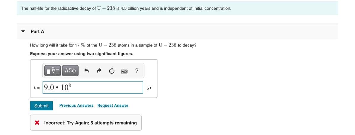 The half-life for the radioactive decay of U – 238 is 4.5 billion years and is independent of initial concentration.
Part A
How long will it take for 17 % of the U – 238 atoms in a sample of U – 238 to decay?
Express your answer using two significant figures.
nνα ΑΣφ
?
t = 9.0 • 108
yr
Submit
Previous Answers Request Answer
X Incorrect; Try Again; 5 attempts remaining
