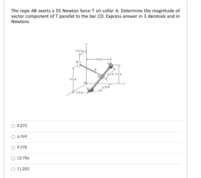 The rope AB exerts a 55 Newton force T on collar A. Determine the magnitude of
vector component of T parallel to the bar CD. Express answer in 3 decimals and in
Newtons
0.15 m
02 m 03m
05 m
D
8.273
6.769
9.778
12.786
11.282
