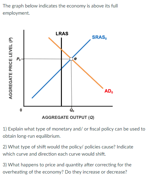 The graph below indicates the economy is above its full
employment.
LRAS
SRAS,
Po
ADo
AGGREGATE OUTPUT (Q)
1) Explain what type of monetary and/ or fiscal policy can be used to
obtain long-run equilibrium.
2) What type of shift would the policy/ policies cause? Indicate
which curve and direction each curve would shift.
3) What happens to price and quantity after correcting for the
overheating of the economy? Do they increase or decrease?
AGGREGATE PRICE LEVEL (P)
