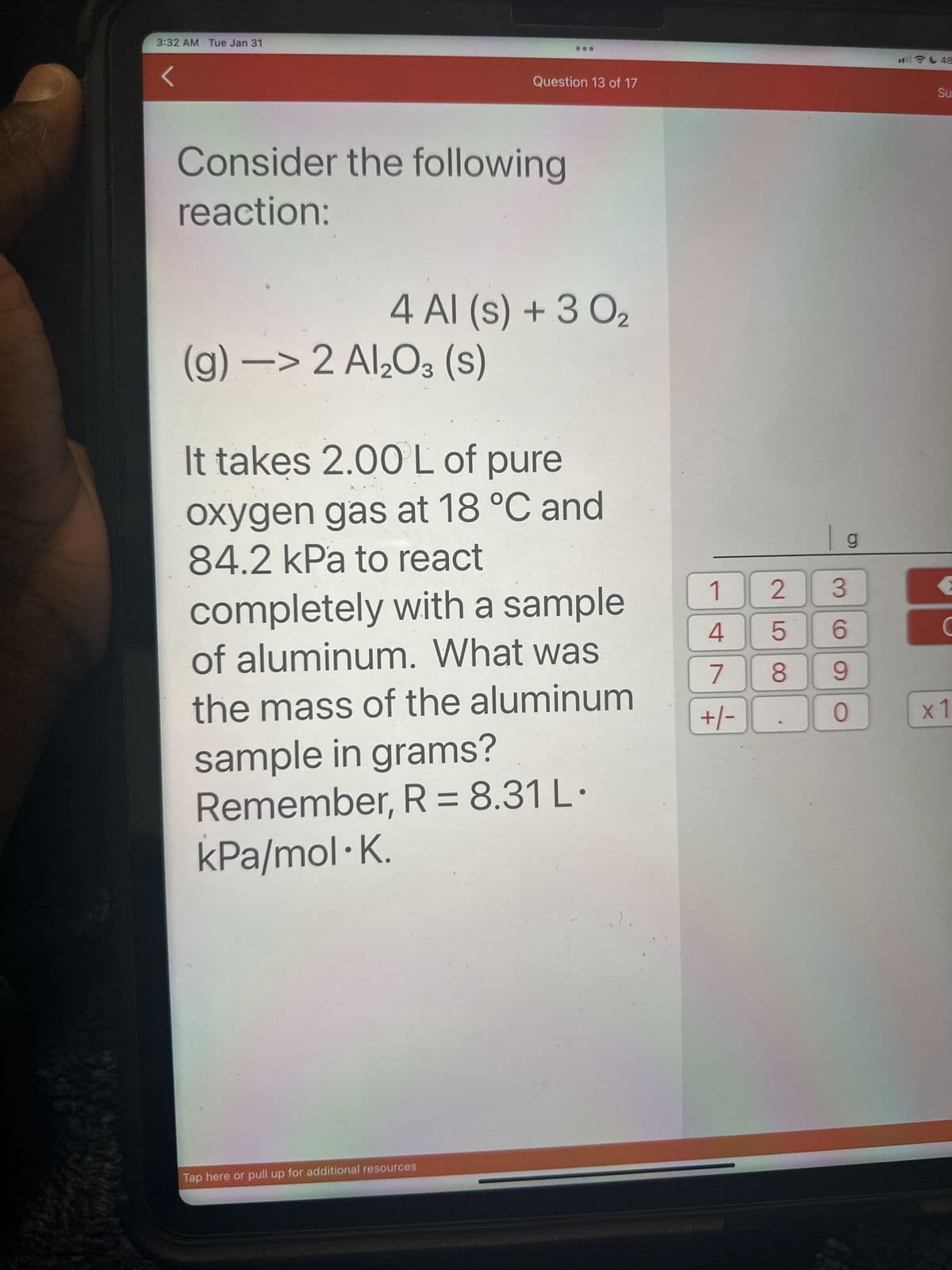 3:32 AM Tue Jan 31
Consider the following
reaction:
Question 13 of 17
4 Al (s) + 3 0₂
(g) -> 2 Al₂O3 (S)
It takes 2.00 L of pure
oxygen gas at 18 °C and
84.2 kPa to react
completely with a sample
of aluminum. What was
the mass of the aluminum
sample in grams?
Remember, R = 8.31 L.
kPa/mol K.
Tap here or pull up for additional resources
1
4
7
+/-
2
LO
5
8
g
3
6
9
O
48
Su
C
x1