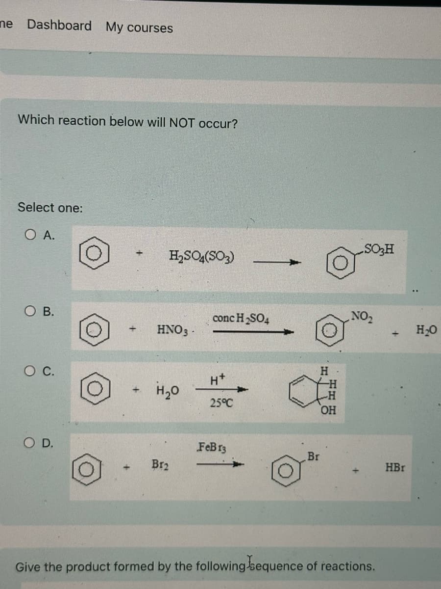 ne Dashboard My courses
Which reaction below will NOT occur?
Select one:
O A.
O B.
○ C.
+
+
H2SO4(SO3)
+
SO3H
conc H2SO4
NO₂
HNO3-
+
H₂O
H
H+
H₂O
H
H
25°C
OH
O D.
FeB 13
Br
Br2
HBr
Give the product formed by the following sequence of reactions.