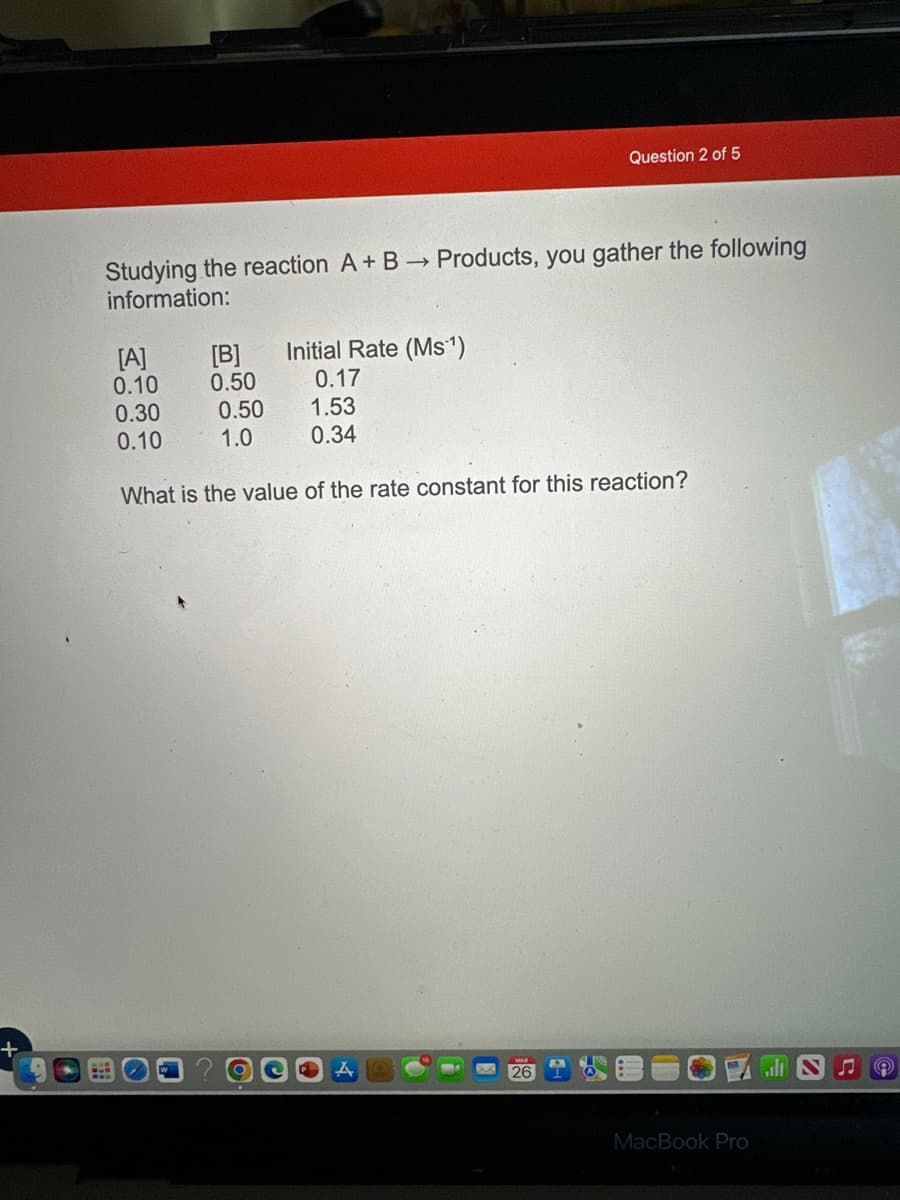 +
Studying the reaction A + B → Products, you gather the following
information:
[A]
0.10
0.30
0.10
[B]
0.50
0.50
1.0
Initial Rate (Ms¹1¹)
0.17
1.53
0.34
Question 2 of 5
What is the value of the rate constant for this reaction?
A
26
MacBook Pro
♫