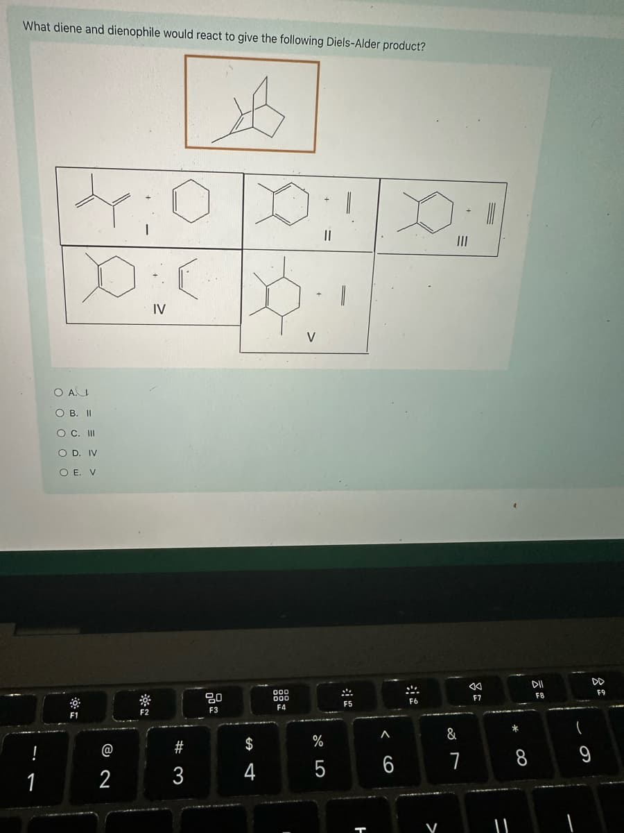 What diene and dienophile would react to give the following Diels-Alder product?
44:0
O A.
O B. II
O C. III
O D. IV
O E. V
!
1
IV
-ON
F1
F2
V
80
F3
000
DOO
F4
F5
94
$
3
#3
@
1 2
<<
DII
F6
F7
F8
F9
Λ
%
5
6
66
ㅏ
*
8
27
&
=
>
6
9