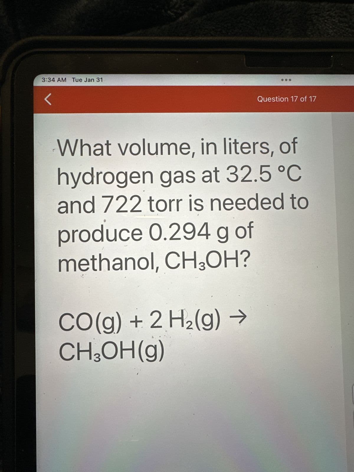 3:34 AM Tue Jan 31
Question 17 of 17
What volume, in liters, of
hydrogen gas at 32.5 °C
and 722 torr is needed to
produce 0.294 g of
methanol, CH3OH?
CO(g) + 2 H₂(g) →
CH₂OH(g)