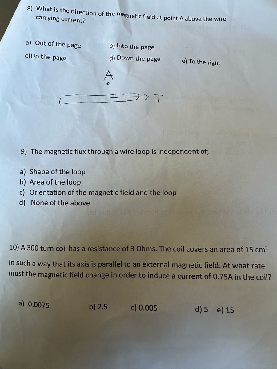 8) What is the direction of the magnetic field at point A above the wire
carrying current?
a) Out of the page
c) Up the page
Erb ami:
b) Into the page
d) Down the page
ㅋㅋ I
9) The magnetic flux through a wire loop is independent of;
a) Shape of the loop
b) Area of the loop
c) Orientation of the magnetic field and the loop
d) None of the above
a) 0.0075
b) 2.5
10) A 300 turn coil has a resistance of 3 Ohms. The coil covers an area of 15 cm²
In such a way that its axis is parallel to an external magnetic field. At what rate
must the magnetic field change in order to induce a current of 0.75A in the coil?
e) To the right
c) 0.005
d) 5 e) 15