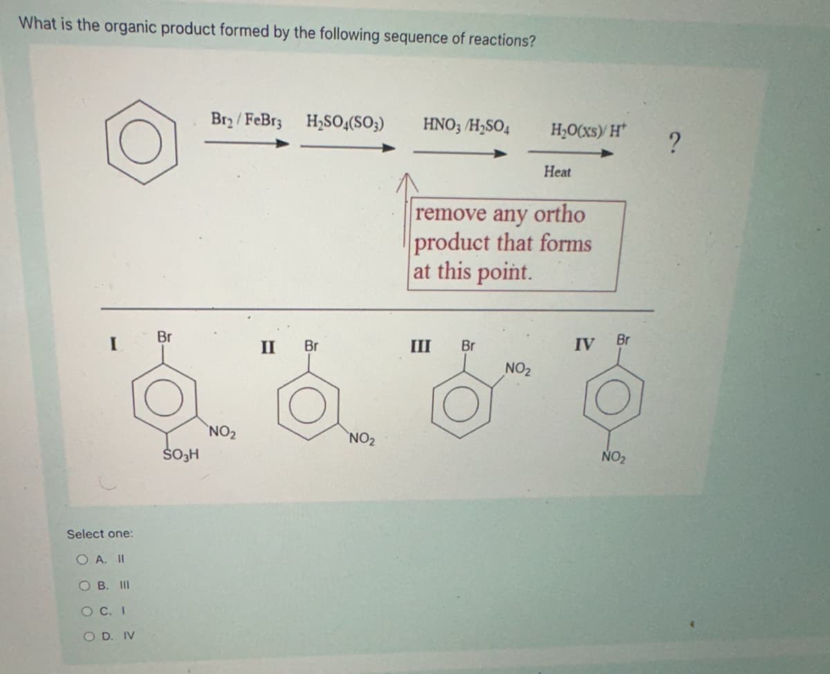 What is the organic product formed by the following sequence of reactions?
Select one:
O A. II
OB. III
OC. I
OD. IV
Bry/FeBrz H2SO4(SO3)
HNO3/H2SO4
H₂O(xs)/H
?
Heat
remove any ortho
product that forms
at this point.
Br
II
Br
III Br
IV
Br
NO₂
NO2
NO2
SO3H
NO₂