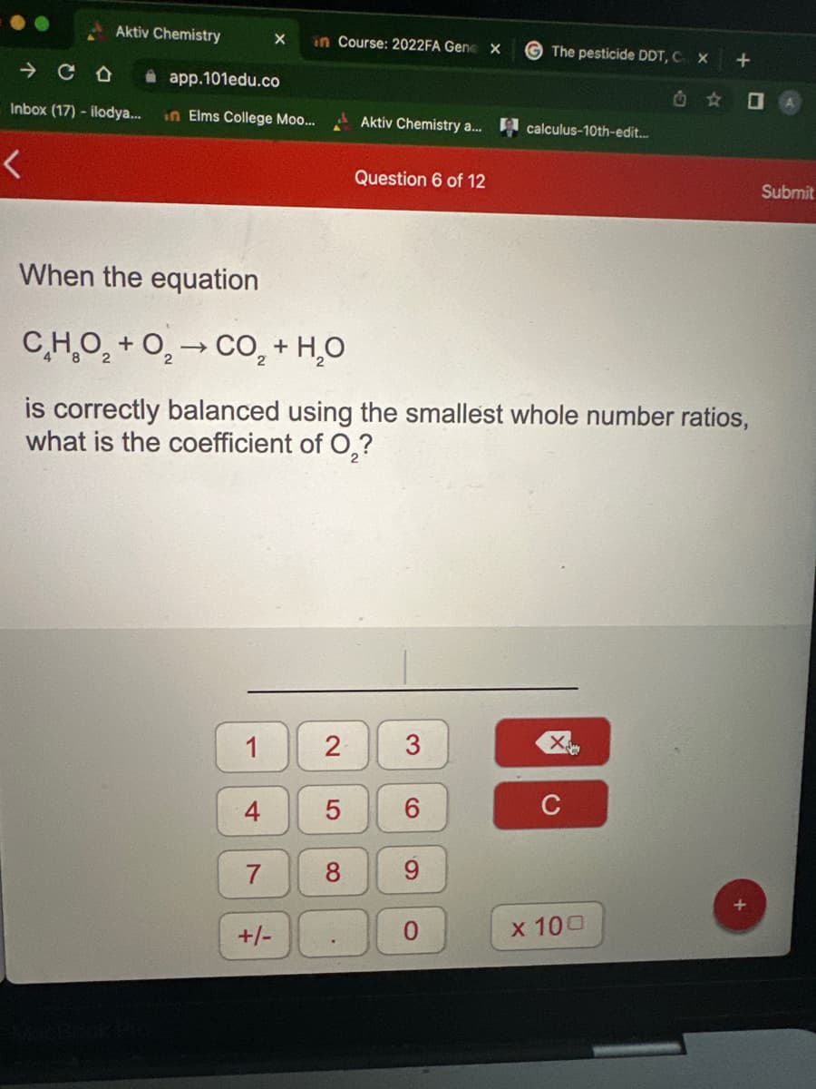 Aktiv Chemistry
<
- с
app.101edu.co
Inbox (17) - ilodya... in Elms College Moo...
1
4
X in Course: 2022FA Gene X
7
+/-
When the equation
C_HO, + O, → CO, + H,O
is correctly balanced using the smallest whole number ratios,
what is the coefficient of O₂?
2
5
00
Aktiv Chemistry a... calculus-10th-edit...
Question 6 of 12
3
The pesticide DDT, C X
6
9
Xe
C
+
x 100
☐
Submit