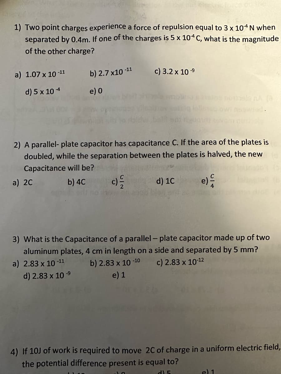 1) Two point charges experience a force of repulsion equal to 3 x 10-4 N when
separated by 0.4m. If one of the charges is 5 x 104 C, what is the magnitude
of the other charge?
a) 1.07 x 10-11
d) 5 x 104
a) 20
b) 2.7x10-11
e) 0
c) 3.2 x 10-⁹
-9
2) A parallel-plate capacitor has capacitance C. If the area of the plates is
doubled, while the separation between the plates is halved, the new
Capacitance will be?
b) 4C
C)/22 d) 1C
e) =/
d) 2.83 x 10-⁹
nombosis nA (3
3) What is the Capacitance of a parallel - plate capacitor made up of two
aluminum plates, 4 cm in length on a side and separated by 5 mm?
a) 2.83 x 10-11
c) 2.83 x 10-¹2
b) 2.83 x 10 -10
e) 1
4) If 10J of work is required to move 2C of charge in a uniform electric field,
the potential difference present is equal to?
Jo
d) 5
e) 1