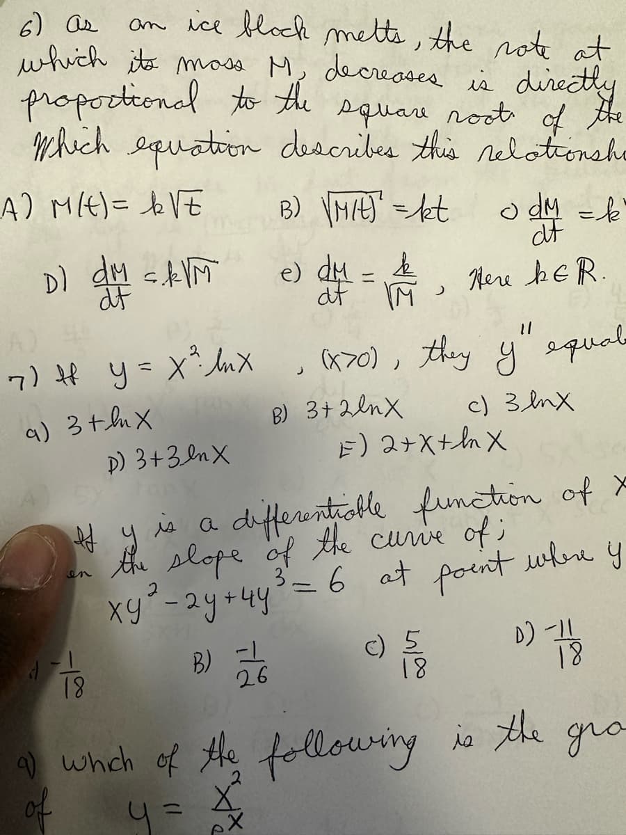 6) as
an ice block melts, the note at
which its moss M. decreases is directly
proportional to the square root of
the
which equation describes this relationshe
_A) M(t) = ₂√E
B) Mit) = kt
Dl dM sk√M
df
7) + y = x ² lux
a) 3+hX
1
D) 3+3nx
18
B) =
26
e)
J
k
d4 = A Here b&R.
af
M
odm = k
df
11
(X70), they y equale
c) 3 mx
B) 3+2lmX
If y is a differentiable function of X
the slope of the curve of;
xy² - 2y + 4y³ = 6 at point
where
2
y
E) 2+X+hX
c) 5
18
D) -11
18
a) which of the following is the gro
y = 4²