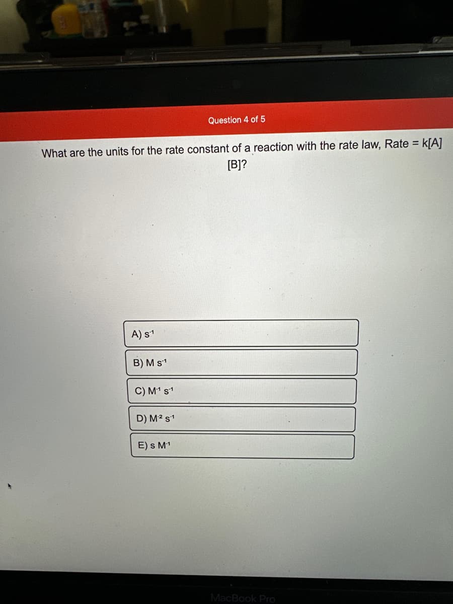 What are the units for the rate constant of a reaction with the rate law, Rate = K[A]
[B]?
A) S-1
B) M s1
C) M₁¹ s1
D) M² s1
Question 4 of 5
E) s M-¹
MacBook Pro