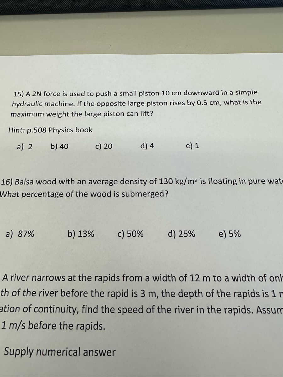 15) A 2N force is used to push a small piston 10 cm downward in a simple
hydraulic machine. If the opposite large piston rises by 0.5 cm, what is the
maximum weight the large piston can lift?
Hint: p.508 Physics book
a) 2 b) 40
a) 87%
c) 20
b) 13%
d) 4
16) Balsa wood with an average density of 130 kg/m³ is floating in pure wat
What percentage of the wood is submerged?
e) 1
c) 50%
d) 25%
e) 5%
A river narrows at the rapids from a width of 12 m to a width of onl
th of the river before the rapid is 3 m, the depth of the rapids is 1
ation of continuity, find the speed of the river in the rapids. Assum
1 m/s before the rapids.
Supply numerical answer