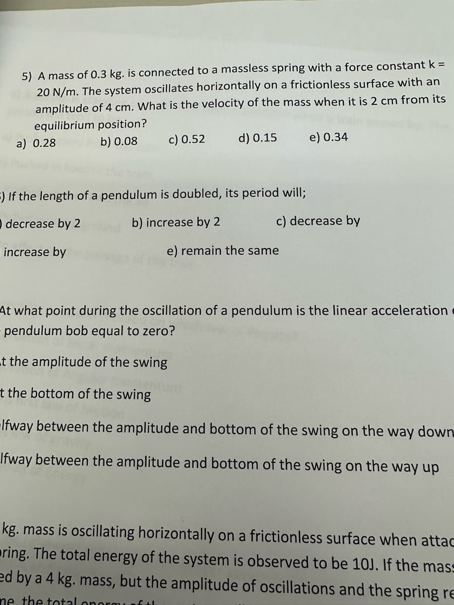 5) A mass of 0.3 kg. is connected to a massless spring with a force constant k =
20 N/m. The system oscillates horizontally on a frictionless surface with an
amplitude of 4 cm. What is the velocity of the mass when it is 2 cm from its
equilibrium position?
a) 0.28
b) 0.08
c) 0.52 d) 0.15
F) If the length of a pendulum is doubled, its period will;
decrease by 2
b) increase by 2
increase by
e) 0.34
c) decrease by
e) remain the same
At what point during the oscillation of a pendulum is the linear acceleration
pendulum bob equal to zero?
t the amplitude of the swing
t the bottom of the swing
Ifway between the amplitude and bottom of the swing on the way down
Ifway between the amplitude and bottom of the swing on the way up
kg. mass is oscillating horizontally on a frictionless surface when attac
ring. The total energy of the system is observed to be 10J. If the mass
ed by a 4 kg. mass, but the amplitude of oscillations and the spring re
me the total onorgu of th