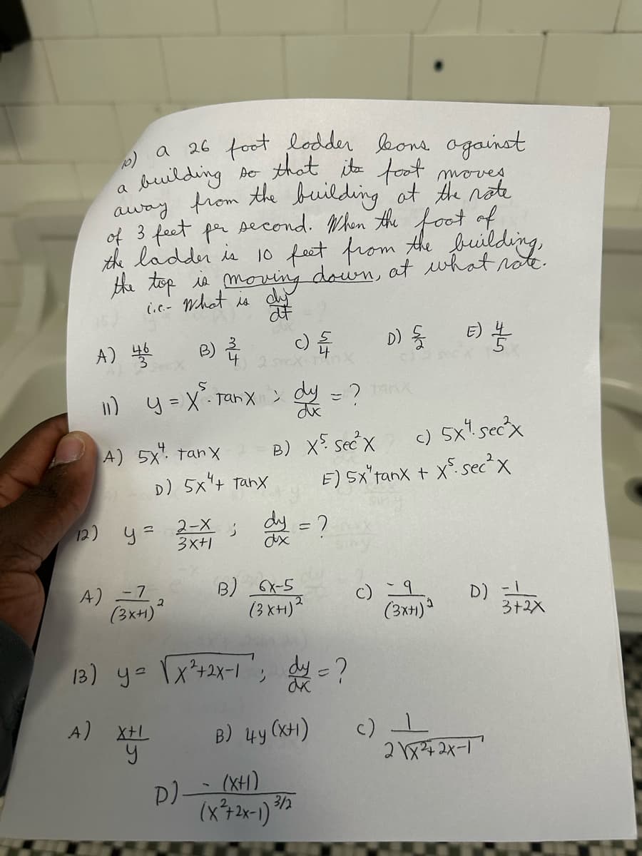 a
a 26 foot lodder bons against
so that its foot moves
building
away from the building at the rate.
of 3 feet per second. When the foot of
the ladder is 10 feet from the building,
the top is moving down, at what rate.
..- What is dy
af
A) 나을
c) {
B) 2 25 X 4X
11) y = X ²³ Tanx ; dy = ?
A) 5x tanx
12) y =
4) -7
D) 5x4 tanx
(3x+)²
A) X+L
X+1
2-X
3x+1
3
D)
B) X5 sec X
dy = ?
B) 6X-5
(3XH)²
13) y = √x²+2x-1'; dy = ?
dk
B) 4y (XH)
(XH)
(x²+2x-1) 3/2
c) 5X1. sec²x
E) SX"tanx + X sec²x
D) {/
(3x+1)
E) //
c) 1
D)
2\x²2x-1
3+2X