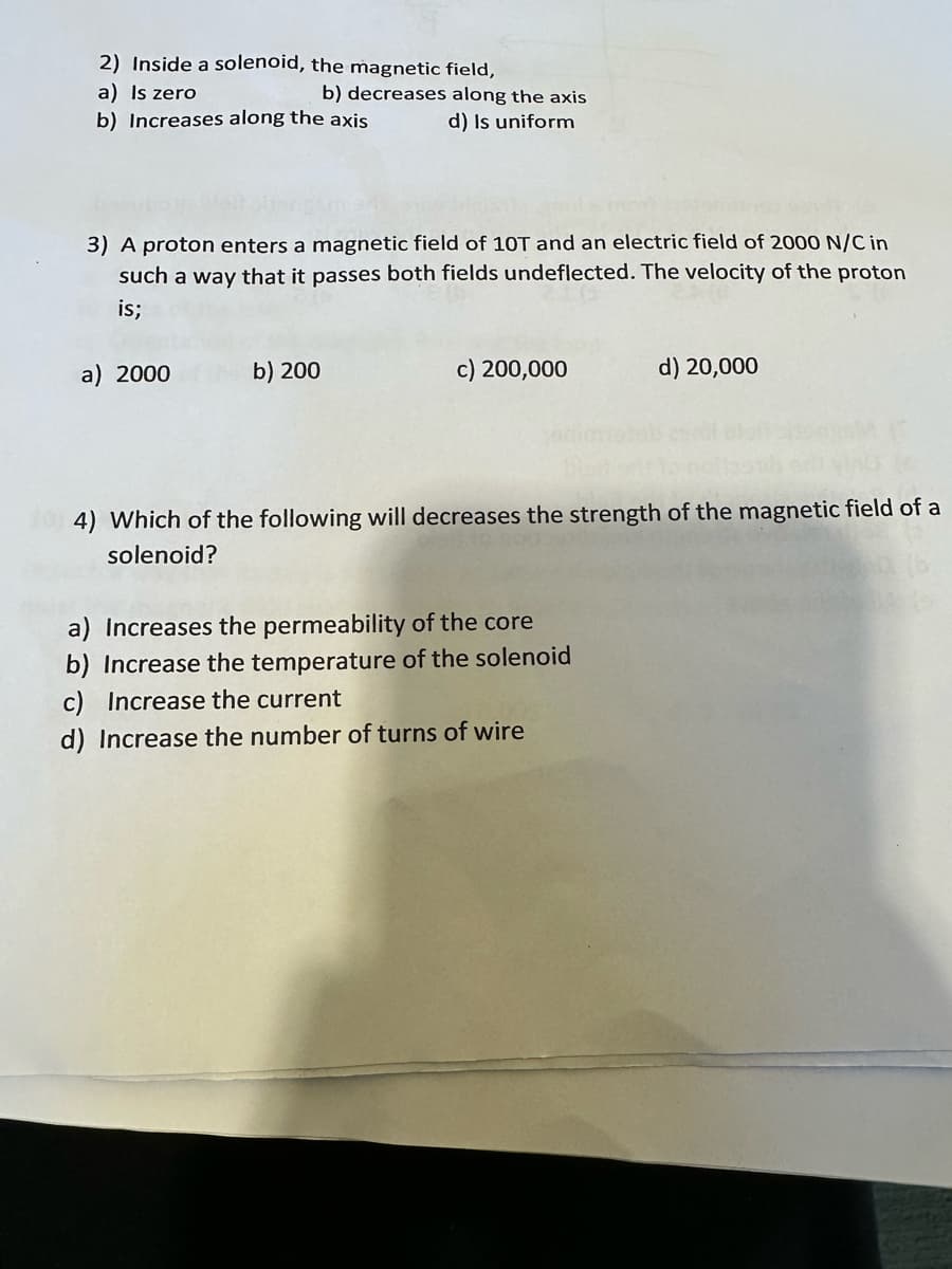 2) Inside a solenoid, the magnetic field,
a) Is zero
b) Increases along the axis
3) A proton enters a magnetic field of 10T and an electric field of 2000 N/C in
such a way that it passes both fields undeflected. The velocity of the proton
is;
a) 2000
b) decreases along the axis
d) Is uniform
b) 200
c) 200,000
d) 20,000
4) Which of the following will decreases the strength of the magnetic field of a
solenoid?
a) Increases the permeability of the core
b) Increase the temperature of the solenoid
c) Increase the current
d) Increase the number of turns of wire