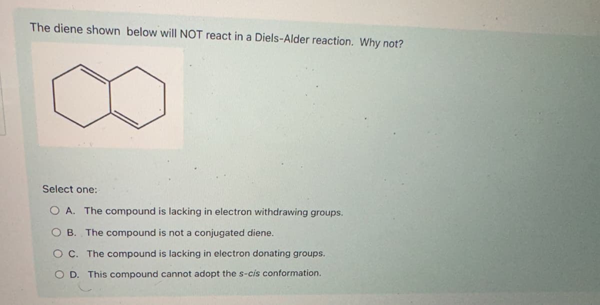 The diene shown below will NOT react in a Diels-Alder reaction. Why not?
Select one:
OA. The compound is lacking in electron withdrawing groups.
B. The compound is not a conjugated diene.
O C. The compound is lacking in electron donating groups.
OD. This compound cannot adopt the s-cis conformation.