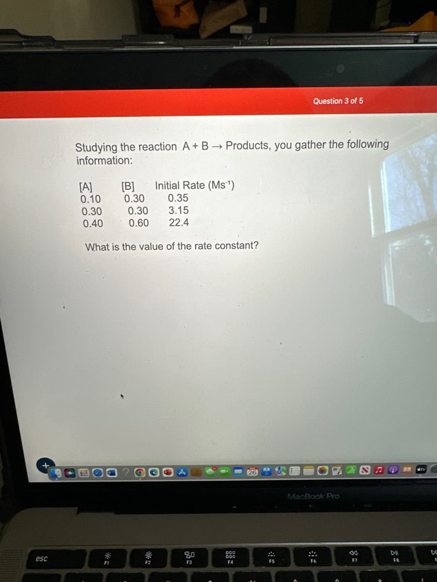 +
esc
Studying the reaction A + B → Products, you gather the following
information:
Initial Rate (Ms¹)
0.35
0.30
0.30
3.15
0.40 0.60 22.4
What is the value of the rate constant?
[A]
0.10
F1
[B]
0.30
F2
A
00
F3
3
000
000
F4
26
2
:
Question 3 of 5
F5
MacBook Pro
M
PS
F6
c
«
F7
A
DII
F8
stv
D
F