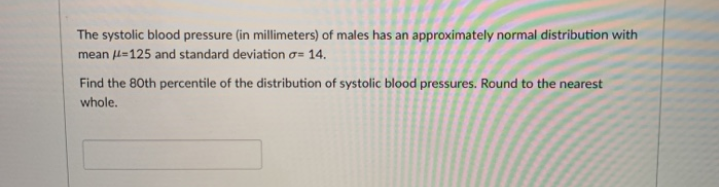 The systolic blood pressure (in millimeters) of males has an approximately normal distribution with
mean l=125 and standard deviation o= 14.
Find the 80th percentile of the distribution of systolic blood pressures. Round to the nearest
whole.
