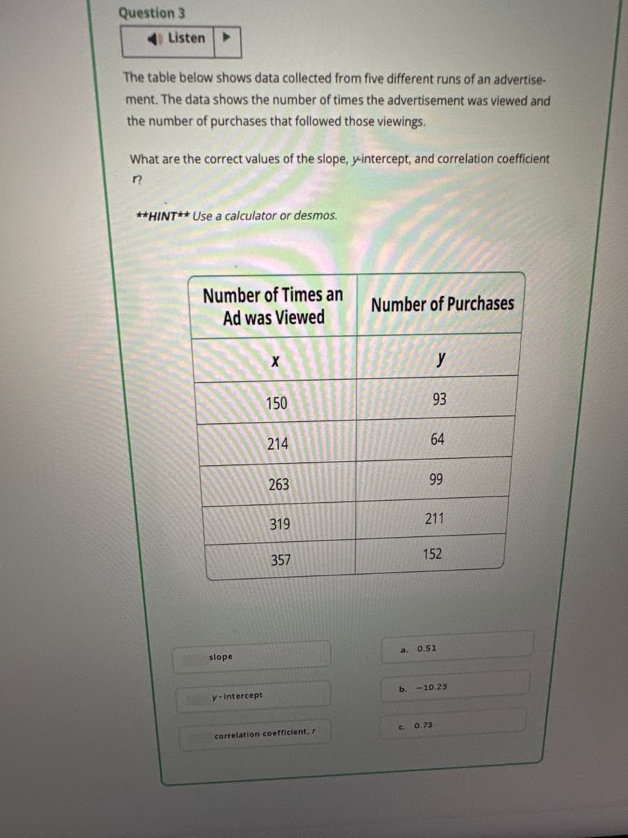 Question 3
Listen ▸
The table below shows data collected from five different runs of an advertise-
ment. The data shows the number of times the advertisement was viewed and
the number of purchases that followed those viewings.
What are the correct values of the slope, y-intercept, and correlation coefficient
??
**HINT** Use a calculator or desmos.
Number of Times an
Number of Purchases
Ad was Viewed
slope
y-intercept
x
y
150
93
214
64
263
99
319
211
357
152
a.
0.51
b. -10.23
correlation coefficient, r
c. 0.73
