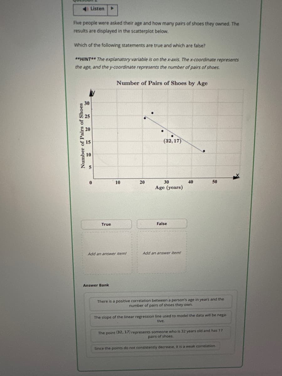 Listen
Five people were asked their age and how many pairs of shoes they owned. The
results are displayed in the scatterplot below.
Which of the following statements are true and which are false?
**HINT** The explanatory variable is on the x-axis. The x-coordinate represents
the age, and the y-coordinate represents the number of pairs of shoes.
Number of Pairs of Shoes by Age
Number of Pairs of Shoes
30
25
15
(32, 17)
10
5
10
20
30
Age (years)
False
True
Add an answer item!
Add an answer item!
Answer Bank
40
50
There is a positive correlation between a person's age in years and the
number of pairs of shoes they own.
The slope of the linear regression line used to model the data will be nega-
tive.
The point (32, 17) represents someone who is 32 years old and has 17
pairs of shoes.
Since the points do not consistently decrease, it is a weak correlation.