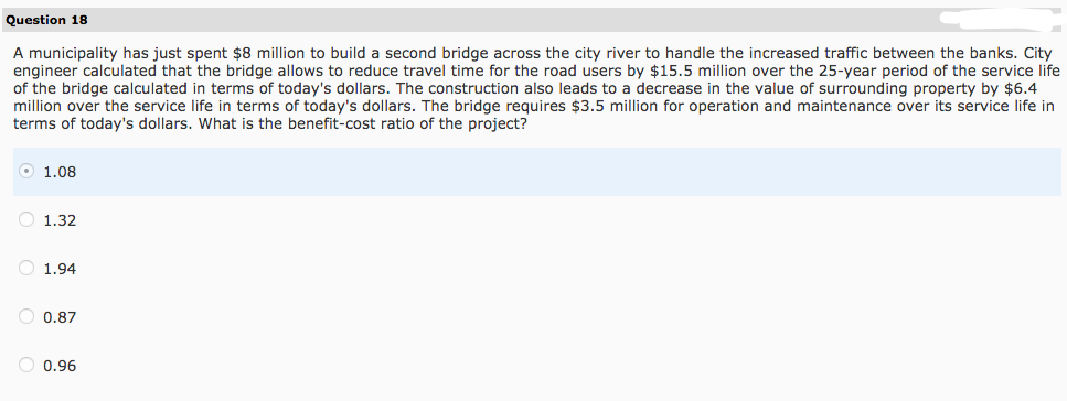 Question 18
A municipality has just spent $8 million to build a second bridge across the city river to handle the increased traffic between the banks. City
engineer calculated that the bridge allows to reduce travel time for the road users by $15.5 million over the 25-year period of the service life
of the bridge calculated in terms of today's dollars. The construction also leads to a decrease in the value of surrounding property by $6.4
million over the service life in terms of today's dollars. The bridge requires $3.5 million for operation and maintenance over its service life in
terms of today's dollars. What is the benefit-cost ratio of the project?
1.08
1.32
1.94
O 0.87
0.96