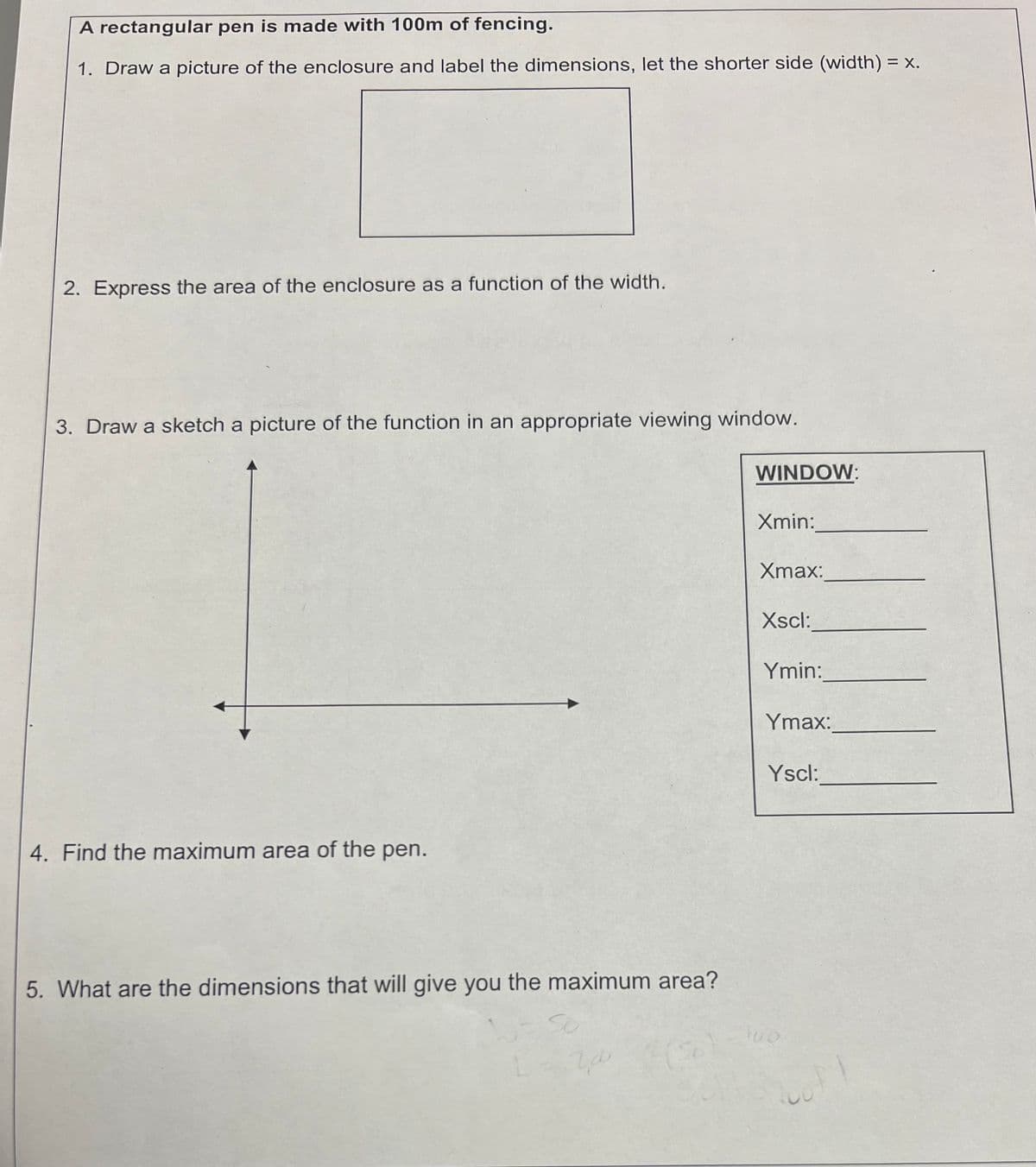 A rectangular pen is made with 100m of fencing.
1. Draw a picture of the enclosure and label the dimensions, let the shorter side (width) = x.
2. Express the area of the enclosure as a function of the width.
3. Draw a sketch a picture of the function in an appropriate viewing window.
4. Find the maximum area of the pen.
5. What are the dimensions that will give you the maximum area?
So
L = 2,00
(8)
WINDOW:
Xmin:
Xmax:
Xscl:
Ymin:
Ymax:
Yscl:
100
coff