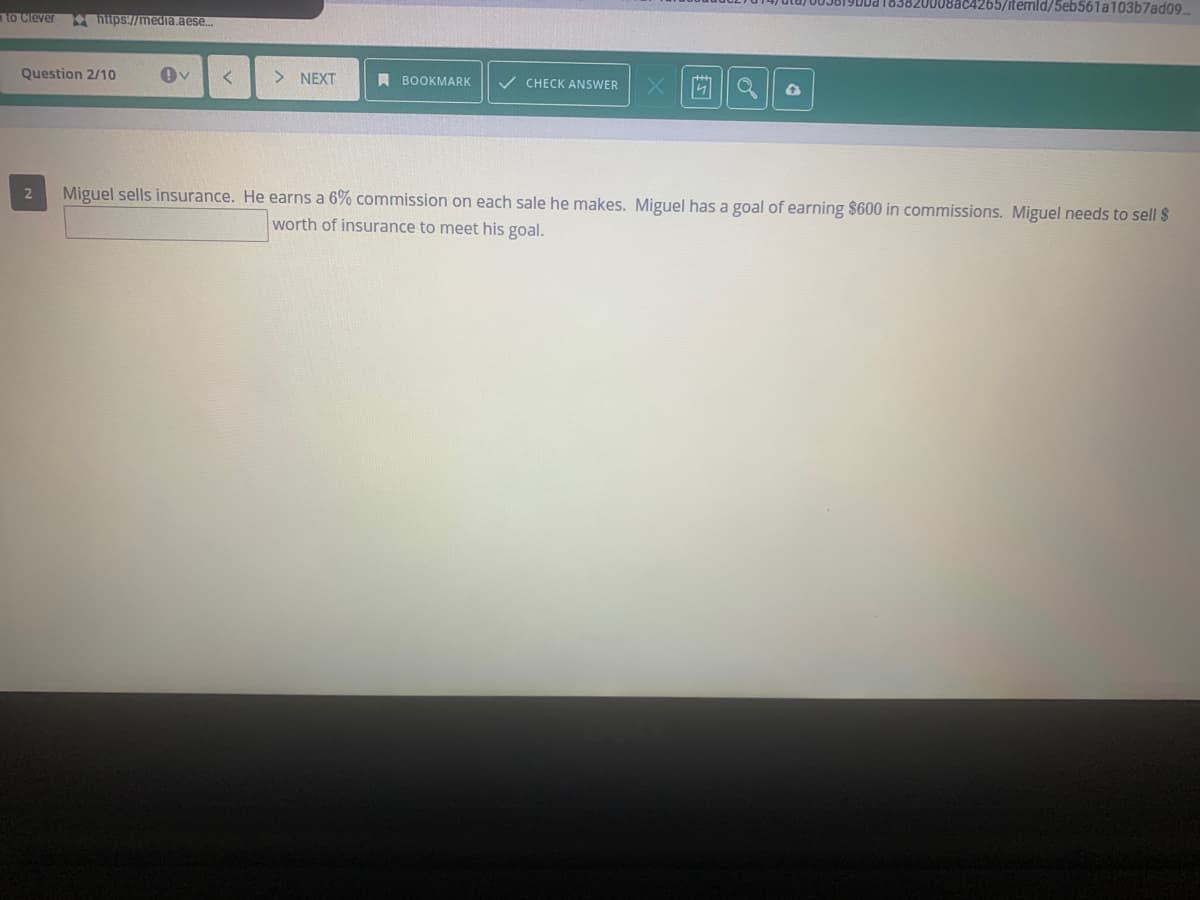 4265/itemld/5eb561a103b7ad09
to Clever
https://media.aese.
Question 2/10
NEXT
A BOOKMARK
V CHECK ANSWER
2
Miguel sells insurance. He earns a 6% commission on each sale he makes. Miguel has a goal of earning $600 in commissions. Miguel needs to sell $
worth of insurance to meet his goal.
