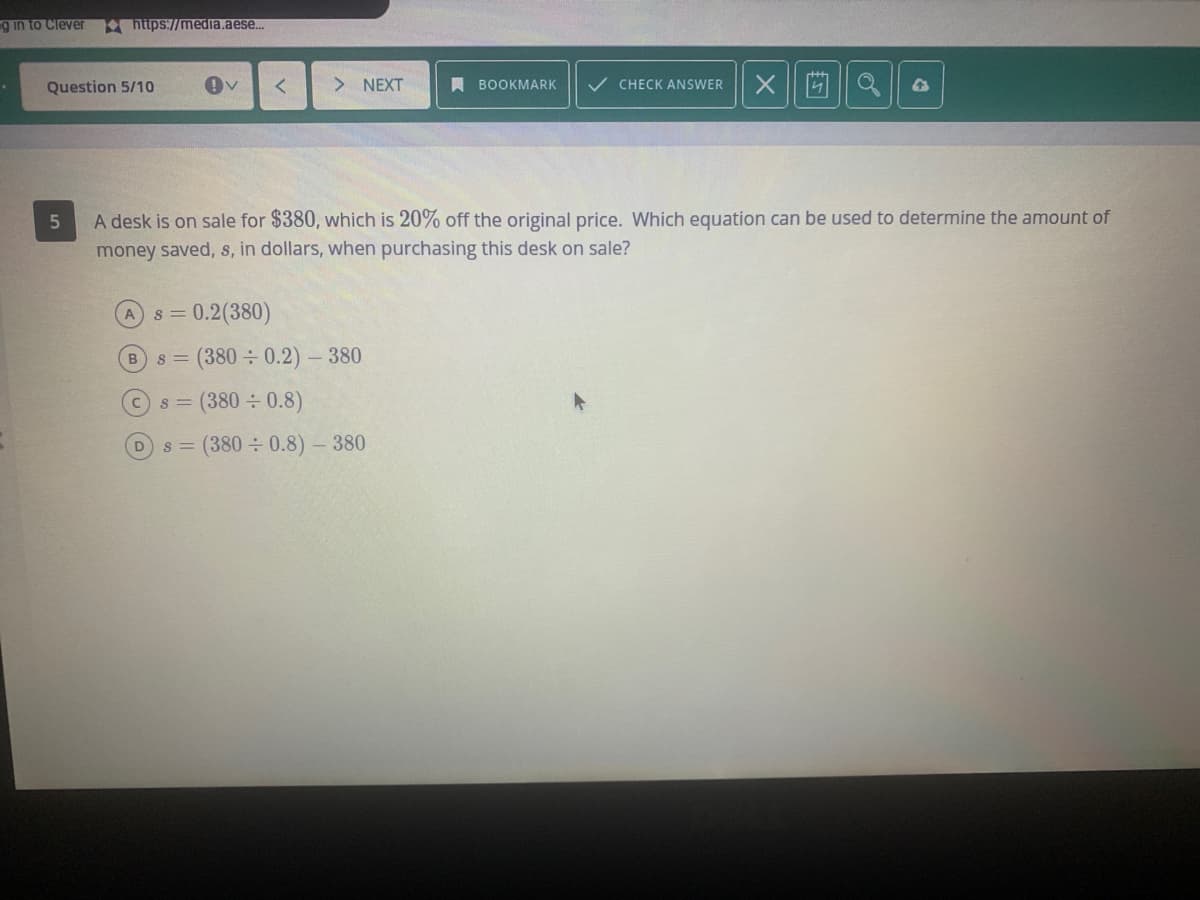 g in to Clever
hiips://medla.aese.
Question 5/10
> NEXT
A BOOKMARK
V CHECK ANSWER
A desk is on sale for $380, which is 20% off the original price. Which equation can be used to determine the amount of
money saved, s, in dollars, when purchasing this desk on sale?
s = 0.2(380)
8 = (380÷0.2)- 380
s = (380 0.8)
(380 0.8)- 380
D.
S =
