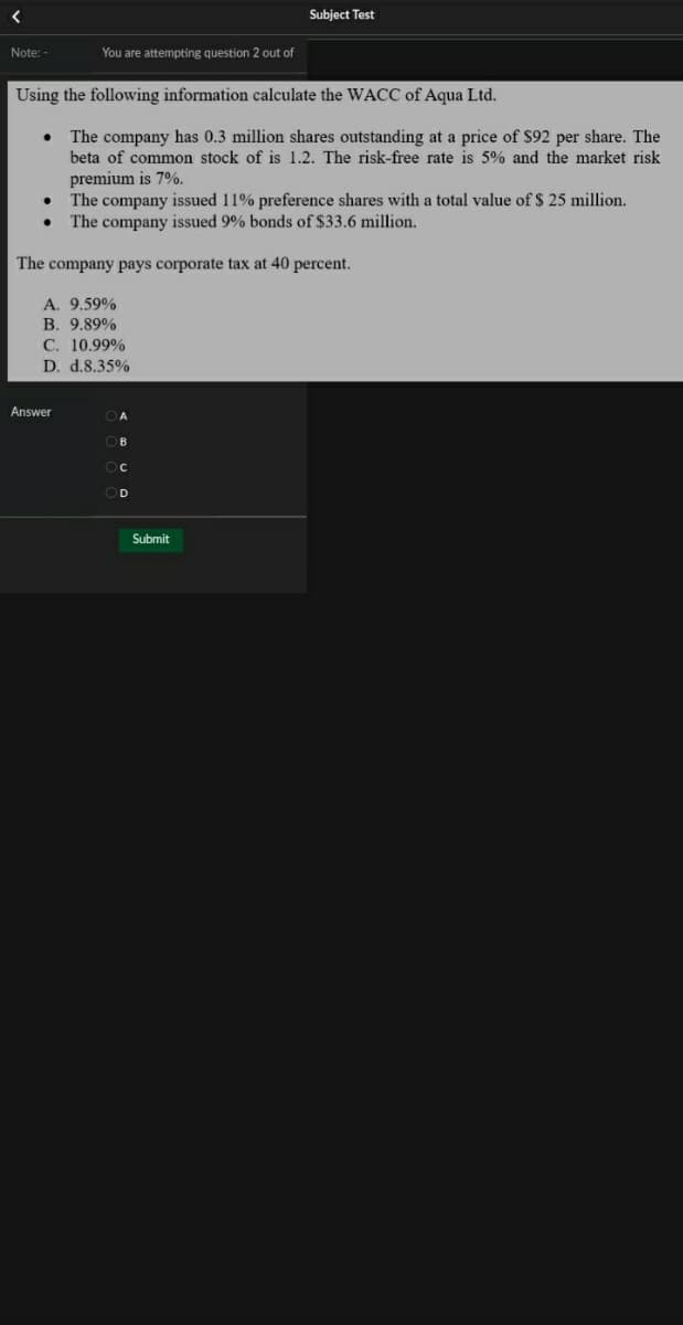 Subject Test
Note: -
You are attempting question 2 out of
Using the following information calculate the WACC of Aqua Ltd.
The company has 0.3 million shares outstanding at a price of $92 per share. The
beta of common stock of is 1.2. The risk-free rate is 5% and the market risk
premium is 7%.
The company issued 11% preference shares with a total value of $ 25 million.
The company issued 9% bonds of $33.6 million.
The company pays corporate tax at 40 percent.
A. 9.59%
B. 9.89%
C. 10.99%
D. d.8.35%
Answer
O C
OD
Submit

