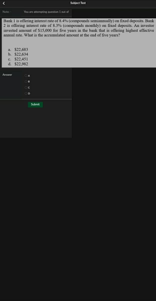 Subject Test
Note: -
You are attempting question 1 out of
Bank 1 is offering interest rate of 8.4% (compounds semiannually) on fixed deposits. Bank
2 is offering interest rate of 8.3% (compounds monthly) on fixed deposits. An investor
invested amount of $15,000 for five years in the bank that is offering highest effective
annual rate. What is the accumulated amount at the end of five years?
a. $22,683
b. $22,634
c. $22,451
d. $22,982
Answer
C
D
Submit

