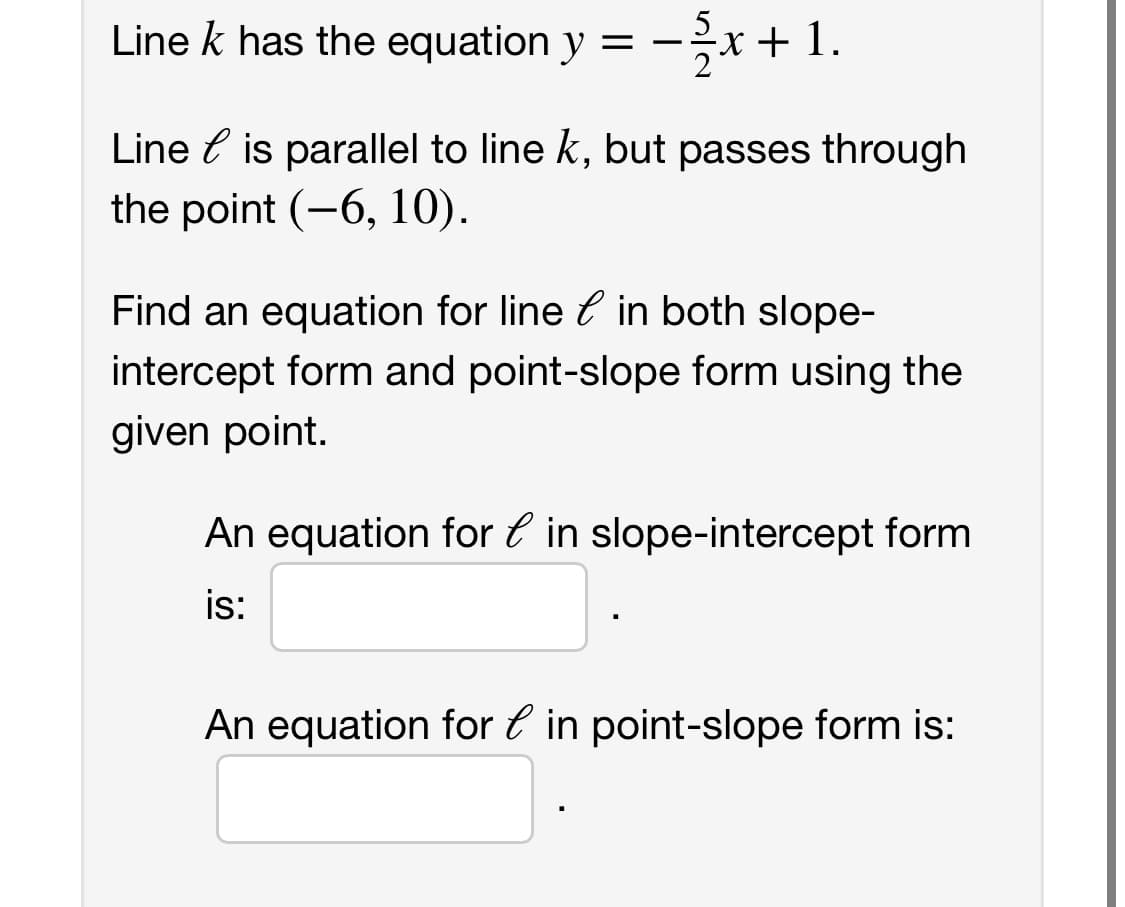 Line k has the equation y = -x + 1.
Line is parallel to line k, but passes through
the point (-6, 10).
Find an equation for line in both slope-
intercept form and point-slope form using the
given point.
An equation for in slope-intercept form
is:
An equation for in point-slope form is: