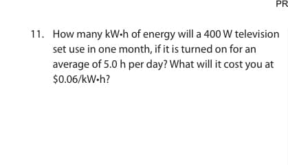 PR
11. How many kW.h of energy will a 400 W television
set use in one month, if it is turned on for an
average of 5.0 h per day? What will it cost you at
$0.06/kW.h?